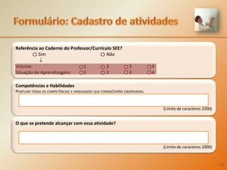 Formulário:Cadastro de atividadesCompetências e HabilidadesPontuar todas as competências e habilidades que foram/serão observadas.(Limite de caracteres 2000)‘O que se pretende alcançar com essa atividade?(Limite de caracteres 2000)‘Referência ao Caderno do Professor/Currículo SEE?  	Sim			Não  Volume:			1	2	3	4Situação de Aprendizagem: 	1 	2 	3	430
