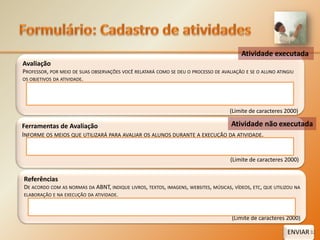 Formulário:Cadastro de atividadesAtividade executadaAvaliaçãoProfessor, por meio de suas observações você relatará como se deu o processo de avaliação e se o aluno atingiu os objetivos da atividade.(Limite de caracteres 2000)‘Ferramentas de AvaliaçãoInforme os meios que utilizará para avaliar os alunos durante a execução da atividade.(Limite de caracteres 2000)‘ReferênciasDe acordo com as normas da ABNT, indique livros, textos, imagens, websites, músicas, vídeos, etc, que utilizou na elaboração e na execução da atividade.(Limite de caracteres 2000)‘Atividade não executadaENVIAR32