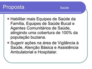 Proposta  Saúde Habilitar mais Equipes de Saúde da Família, Equipes de Saúde Bucal e Agentes Comunitários de Saúde, atingindo uma cobertura de 100% da população buziana. Sugerir ações na área de Vigilância à Saúde, Atenção Básica e Assistência Ambulatorial e Hospitalar. 