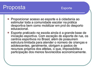 Proposta  Esporte Proporcionar acesso ao esporte e à cidadania ao estimular toda a comunidade escolar na prática desportiva bem como mobilizar em prol do desporto educacional. Esporte praticado na escola ainda é a grande base de iniciação esportiva. Com exceção do esporte de rua, os centros esportivos no Brasil, além de possuírem estrutura limitada para atender o número de crianças e adolescentes, geralmente, obrigam a gastos de recursos próprios dos atletas, o que, impossibilita a participação dos menos favorecidos economicamente.  