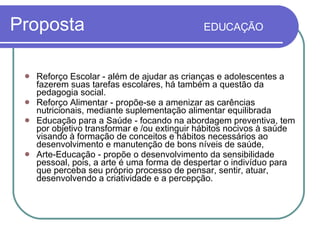 Proposta  EDUCAÇÃO   Reforço Escolar - além de ajudar as crianças e adolescentes a fazerem suas tarefas escolares, há também a questão da pedagogia social. Reforço Alimentar - propõe-se a amenizar as carências nutricionais, mediante suplementação alimentar equilibrada Educação para a Saúde - focando na abordagem preventiva, tem por objetivo transformar e /ou extinguir hábitos nocivos à saúde visando à formação de conceitos e hábitos necessários ao desenvolvimento e manutenção de bons níveis de saúde,  Arte-Educação - propõe o desenvolvimento da sensibilidade pessoal, pois, a arte é uma forma de despertar o indivíduo para que perceba seu próprio processo de pensar, sentir, atuar, desenvolvendo a criatividade e a percepção. 