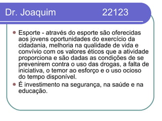 Dr. Joaquim  22123 Esporte - através do esporte são oferecidas aos jovens oportunidades do exercício da cidadania, melhoria na qualidade de vida e convívio com os valores éticos que a atividade proporciona e são dadas as condições de se prevenirem contra o uso das drogas, a falta de iniciativa, o temor ao esforço e o uso ocioso do tempo disponível.  É investimento na segurança, na saúde e na educação. 