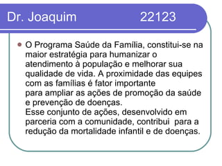 Dr. Joaquim  22123 O Programa Saúde da Família, constitui-se na maior estratégia para humanizar o atendimento à população e melhorar sua qualidade de vida. A proximidade das equipes com as famílias é fator importante para ampliar as ações de promoção da saúde e prevenção de doenças.  Esse conjunto de ações, desenvolvido em parceria com a comunidade, contribui  para a redução da mortalidade infantil e de doenças.  
