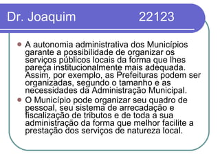 Dr. Joaquim  22123 A autonomia administrativa dos Municípios garante a possibilidade de organizar os serviços públicos locais da forma que lhes pareça institucionalmente mais adequada. Assim, por exemplo, as Prefeituras podem ser organizadas, segundo o tamanho e as necessidades da Administração Municipal.  O Município pode organizar seu quadro de pessoal, seu sistema de arrecadação e fiscalização de tributos e de toda a sua administração da forma que melhor facilite a prestação dos serviços de natureza local. 