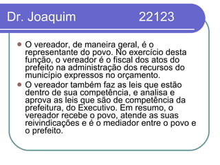 Dr. Joaquim  22123 O vereador, de maneira geral, é o representante do povo. No exercício desta função, o vereador é o fiscal dos atos do prefeito na administração dos recursos do município expressos no orçamento.  O vereador também faz as leis que estão dentro de sua competência, e analisa e aprova as leis que são de competência da prefeitura, do Executivo. Em resumo, o vereador recebe o povo, atende as suas reivindicações e é o mediador entre o povo e o prefeito.  
