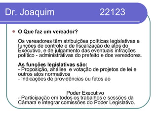 Dr. Joaquim  22123 O Que faz um vereador?   Os vereadores têm atribuições políticas legislativas e funções de controle e de fiscalização de atos do Executivo, e de julgamento das eventuais infrações político - administrativas do prefeito e dos vereadores.  As funções legislativas são:  - Proposição, análise  e votação de projetos de lei e outros atos normativos  - Indicações de providências ou fatos ao  Poder Executivo  - Participação em todos os trabalhos e sessões da Câmara e integrar comissões do Poder Legislativo. 