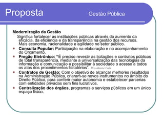 Proposta  Gestão Pública Modernização da Gestão   Significa fortalecer as instituições públicas através do aumento da eficácia, da eficiência e da transparência na gestão dos recursos.  Mais economia, racionalidade e agilidade no setor público.  Consulta Popular:  Participação na elaboração e no acompanhamento do Orçamento. Pregão Eletrônico: “ É preciso revestir as licitações e contratos públicos de total transparência, mediante a universalização das tecnologias da informação e comunicação e possibilitar à sociedade o acesso a todos os atos dos procedimentos licitatórios”.  Presidente Lula Contratos de Gestão:  Com o objetivo de alcançar melhores resultados na Administração Pública, criaram-se novos instrumentos no âmbito do Direito Público, para conferir maior autonomia e estabelecer parcerias com entidades privadas sem fins lucrativos.  Centralização dos órgãos , programas e serviços públicos em um único espaço físico. 