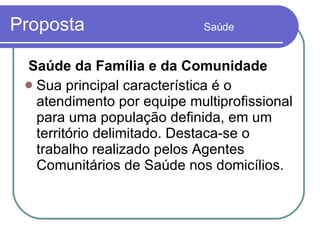 Proposta  Saúde Saúde da Família e da Comunidade Sua principal característica é o atendimento por equipe multiprofissional para uma população definida, em um território delimitado. Destaca-se o trabalho realizado pelos Agentes Comunitários de Saúde nos domicílios. 