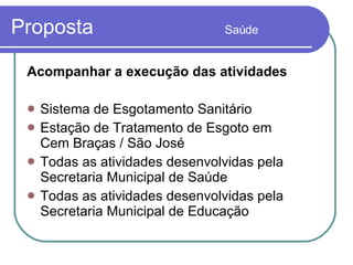 Proposta  Saúde Acompanhar a execução das atividades  Sistema de Esgotamento Sanitário Estação de Tratamento de Esgoto em  Cem Braças / São José  Todas as atividades desenvolvidas pela Secretaria Municipal de Saúde Todas as atividades desenvolvidas pela Secretaria Municipal de Educação 