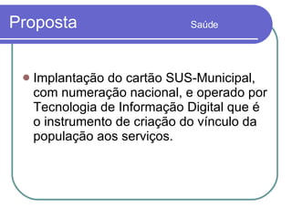Proposta  Saúde Implantação do cartão SUS-Municipal, com numeração nacional, e operado por Tecnologia de Informação Digital que é o instrumento de criação do vínculo da população aos serviços.  