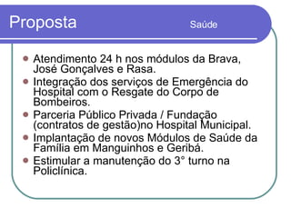 Proposta  Saúde Atendimento 24 h nos módulos da Brava,  José Gonçalves e Rasa. Integração dos serviços de Emergência do Hospital com o Resgate do Corpo de Bombeiros. Parceria Público Privada / Fundação (contratos de gestão)no Hospital Municipal.  Implantação de novos Módulos de Saúde da Família em Manguinhos e Geribá. Estimular a manutenção do 3° turno na Policlínica. 