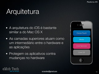 Plataforma iOS




   Arquitetura

      A arquitetura do iOS é bastante
      similar a do Mac OS X                     Cocoa Touch


      As camadas superiores atuam como             Media

      um intermediário entre o hardware e
      as aplicações                             Core Services


                                                  Core OS
      Protegem os aplicativos contra
      mudanças no hardware


eMob Tech
   web on the go           ernandes@gmail.com                              11
 