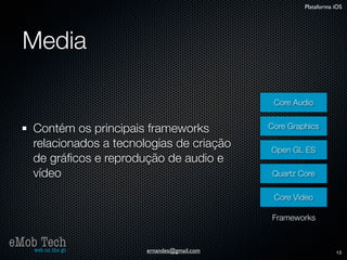 Plataforma iOS




   Media

                                                 Core Audio


      Contém os principais frameworks           Core Graphics

      relacionados a tecnologias de criação     Open GL ES
      de gráﬁcos e reprodução de audio e
      vídeo                                      Quartz Core

                                                 Core Video

                                                Frameworks


eMob Tech
   web on the go           ernandes@gmail.com                       13
 