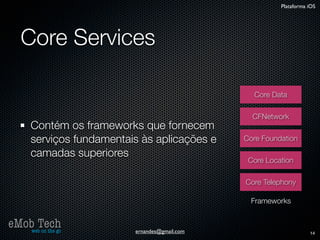 Plataforma iOS




   Core Services

                                                 Core Data

                                                 CFNetwork
      Contém os frameworks que fornecem
      serviços fundamentais às aplicações e    Core Foundation

      camadas superiores
                                                Core Location

                                               Core Telephony

                                                 Frameworks


eMob Tech
   web on the go          ernandes@gmail.com                        14
 