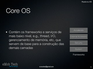 Plataforma iOS




   Core OS

                                                 Accelerate
      Contém os frameworks e serviços de
      mais baixo nível, e.g., thread, I/O,    External Accessory
      gerenciamento de memória, etc, que
                                                  Security
      servem de base para a construção das
      demais camadas                               System

                                                Frameworks



eMob Tech
   web on the go         ernandes@gmail.com                          15
 