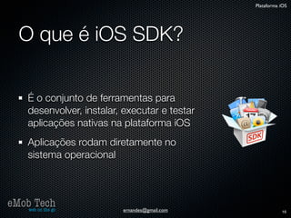 Plataforma iOS




   O que é iOS SDK?

      É o conjunto de ferramentas para
      desenvolver, instalar, executar e testar
      aplicações nativas na plataforma iOS
      Aplicações rodam diretamente no
      sistema operacional



eMob Tech
   web on the go            ernandes@gmail.com              16
 