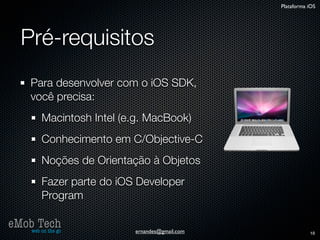 Plataforma iOS




   Pré-requisitos
      Para desenvolver com o iOS SDK,
      você precisa:
          Macintosh Intel (e.g. MacBook)
          Conhecimento em C/Objective-C
          Noções de Orientação à Objetos
          Fazer parte do iOS Developer
          Program

eMob Tech
   web on the go            ernandes@gmail.com              18
 