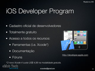 Plataforma iOS




   iOS Developer Program

      Cadastro oﬁcial de desenvolvedores
      Totalmente gratuito
      Acesso a todos os recursos:
          Ferramentas (i.e. Xcode*)
          Documentação
                                                            http://developer.apple.com
          Fóruns
   *O novo Xcode 4 custa US$ 4,99 na modalidade gratuita.
eMob Tech
   web on the go                    ernandes@gmail.com                                      19
 