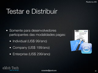 Plataforma iOS




   Testar e Distribuir

      Somente para desenvolvedores
      participantes das modalidades pagas:
          Individual (US$ 99/ano)
          Company (US$ 199/ano)
          Enterprise (US$ 299/ano)



eMob Tech
   web on the go             ernandes@gmail.com              20
 