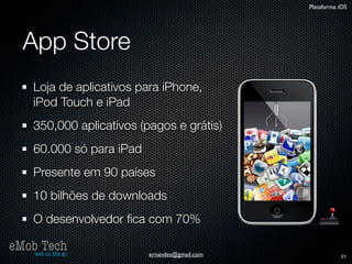 Plataforma iOS




   App Store
      Loja de aplicativos para iPhone,
      iPod Touch e iPad
      350,000 aplicativos (pagos e grátis)
      60.000 só para iPad
      Presente em 90 países
      10 bilhões de downloads
      O desenvolvedor ﬁca com 70%

eMob Tech
   web on the go            ernandes@gmail.com              21
 
