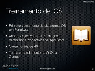 Plataforma iOS




   Treinamento de iOS

      Primeiro treinamento da plataforma iOS
      em Fortaleza
      Xcode, Objective-C, UI, animações,
      persistência, conectividade, App Store
      Carga horária de 40h
      Turma em andamento na Art&Cia
      Cursos

eMob Tech
   web on the go             ernandes@gmail.com              31
 