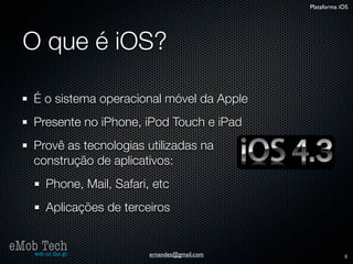 Plataforma iOS




   O que é iOS?

      É o sistema operacional móvel da Apple
      Presente no iPhone, iPod Touch e iPad
      Provê as tecnologias utilizadas na
      construção de aplicativos:
          Phone, Mail, Safari, etc
          Aplicações de terceiros


eMob Tech
   web on the go              ernandes@gmail.com               5
 