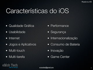 Plataforma iOS




   Características do iOS

      Qualidade Gráﬁca                    Performance
      Usabilidade                         Segurança
      Internet                            Internacionalização
      Jogos e Aplicativos                 Consumo de Bateria
      Multi-touch                         Inovação
      Multi-tarefa                        Game Center

eMob Tech
   web on the go            ernandes@gmail.com                              7
 