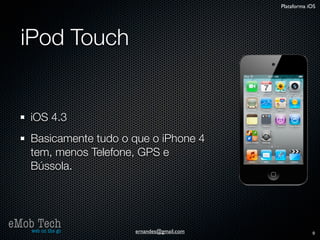 Plataforma iOS




   iPod Touch


      iOS 4.3
      Basicamente tudo o que o iPhone 4
      tem, menos Telefone, GPS e
      Bússola.




eMob Tech
   web on the go         ernandes@gmail.com               9
 