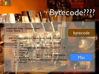 Bytecode????
Compiled from "Onibus.java"
class Teste {
                                                      bytecode
    public static void main(java.lang.String);
      Code:
         0: new           #2 // class Onibus
         3: dup
         4: invokespecial #3 Onibus."<init>":()V
         7: astore_1
         8: aload_1
         9: ldc           #4 // String Jabaquara...
        11: putfield      #5
          // Field Onibus.linha:Ljava/lang/String;
                                                        Mac
        14: return
}
 