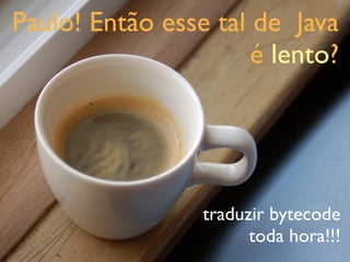 Paulo! Então esse tal de Java
                      é lento?




                 traduzir bytecode
                       toda hora!!!
 