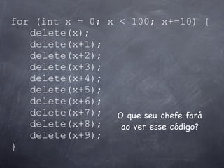 for (int x = 0; x < 100; x+=10) {
   delete(x);
   delete(x+1);
   delete(x+2);
   delete(x+3);
   delete(x+4);
   delete(x+5);
   delete(x+6);
   delete(x+7); O que seu chefe fará
   delete(x+8);   ao ver esse código?
   delete(x+9);
}
 