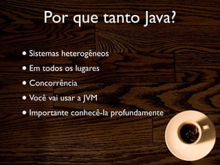 Por que tanto Java?

• Sistemas heterogêneos
• Em todos os lugares
• Concorrência
• Você vai usar a JVM
• Importante conhecê-la profundamente
 
