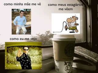como minha mãe me vê   como meus estagiários
                            me vêem




   como eu me vejo
 