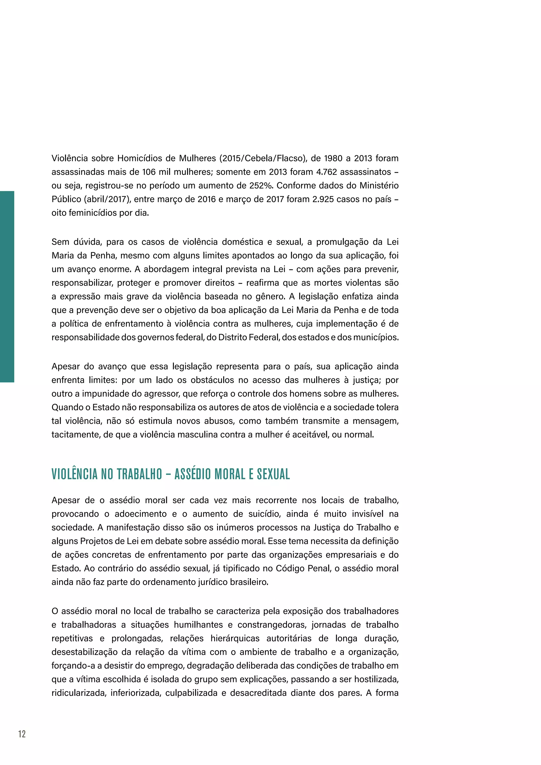 12
Violência sobre Homicídios de Mulheres (2015/Cebela/Flacso), de 1980 a 2013 foram
assassinadas mais de 106 mil mulheres; somente em 2013 foram 4.762 assassinatos –
ou seja, registrou-se no período um aumento de 252%. Conforme dados do Ministério
Público (abril/2017), entre março de 2016 e março de 2017 foram 2.925 casos no país –
oito feminicídios por dia.
Sem dúvida, para os casos de violência doméstica e sexual, a promulgação da Lei
Maria da Penha, mesmo com alguns limites apontados ao longo da sua aplicação, foi
um avanço enorme. A abordagem integral prevista na Lei – com ações para prevenir,
responsabilizar, proteger e promover direitos – reafirma que as mortes violentas são
a expressão mais grave da violência baseada no gênero. A legislação enfatiza ainda
que a prevenção deve ser o objetivo da boa aplicação da Lei Maria da Penha e de toda
a política de enfrentamento à violência contra as mulheres, cuja implementação é de
responsabilidade dos governos federal, do Distrito Federal, dos estados e dos municípios.
Apesar do avanço que essa legislação representa para o país, sua aplicação ainda
enfrenta limites: por um lado os obstáculos no acesso das mulheres à justiça; por
outro a impunidade do agressor, que reforça o controle dos homens sobre as mulheres.
Quando o Estado não responsabiliza os autores de atos de violência e a sociedade tolera
tal violência, não só estimula novos abusos, como também transmite a mensagem,
tacitamente, de que a violência masculina contra a mulher é aceitável, ou normal.
VIOLÊNCIA NO TRABALHO – ASSÉDIO MORAL E SEXUAL
Apesar de o assédio moral ser cada vez mais recorrente nos locais de trabalho,
provocando o adoecimento e o aumento de suicídio, ainda é muito invisível na
sociedade. A manifestação disso são os inúmeros processos na Justiça do Trabalho e
alguns Projetos de Lei em debate sobre assédio moral. Esse tema necessita da definição
de ações concretas de enfrentamento por parte das organizações empresariais e do
Estado. Ao contrário do assédio sexual, já tipificado no Código Penal, o assédio moral
ainda não faz parte do ordenamento jurídico brasileiro.
O assédio moral no local de trabalho se caracteriza pela exposição dos trabalhadores
e trabalhadoras a situações humilhantes e constrangedoras, jornadas de trabalho
repetitivas e prolongadas, relações hierárquicas autoritárias de longa duração,
desestabilização da relação da vítima com o ambiente de trabalho e a organização,
forçando-a a desistir do emprego, degradação deliberada das condições de trabalho em
que a vítima escolhida é isolada do grupo sem explicações, passando a ser hostilizada,
ridicularizada, inferiorizada, culpabilizada e desacreditada diante dos pares. A forma
 