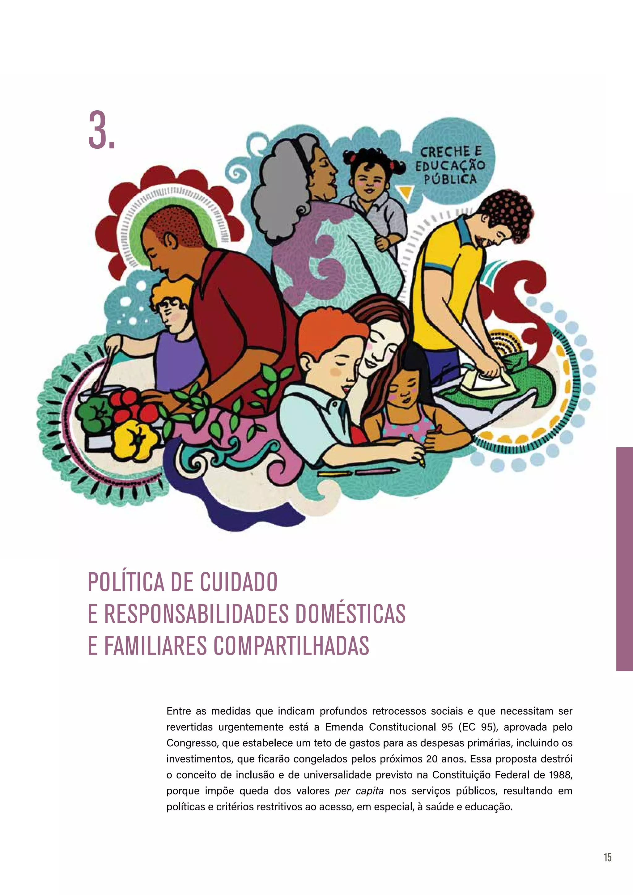 15
Entre as medidas que indicam profundos retrocessos sociais e que necessitam ser
revertidas urgentemente está a Emenda Constitucional 95 (EC 95), aprovada pelo
Congresso, que estabelece um teto de gastos para as despesas primárias, incluindo os
investimentos, que ficarão congelados pelos próximos 20 anos. Essa proposta destrói
o conceito de inclusão e de universalidade previsto na Constituição Federal de 1988,
porque impõe queda dos valores per capita nos serviços públicos, resultando em
políticas e critérios restritivos ao acesso, em especial, à saúde e educação.
POLÍTICA DE CUIDADO
E RESPONSABILIDADES DOMÉSTICAS
E FAMILIARES COMPARTILHADAS
3.
 