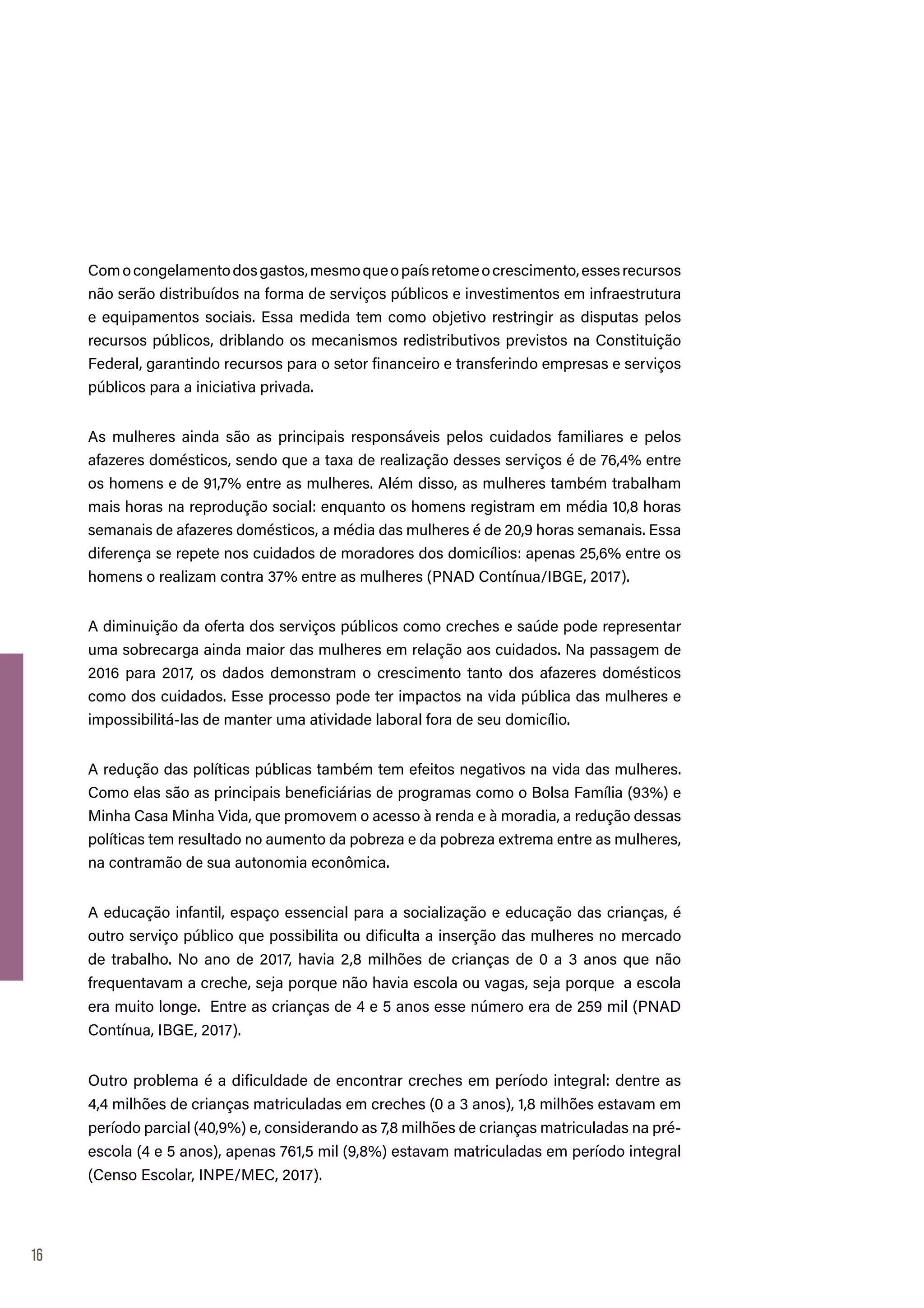 16
Comocongelamentodosgastos,mesmoqueopaísretomeocrescimento,essesrecursos
não serão distribuídos na forma de serviços públicos e investimentos em infraestrutura
e equipamentos sociais. Essa medida tem como objetivo restringir as disputas pelos
recursos públicos, driblando os mecanismos redistributivos previstos na Constituição
Federal, garantindo recursos para o setor financeiro e transferindo empresas e serviços
públicos para a iniciativa privada.
As mulheres ainda são as principais responsáveis pelos cuidados familiares e pelos
afazeres domésticos, sendo que a taxa de realização desses serviços é de 76,4% entre
os homens e de 91,7% entre as mulheres. Além disso, as mulheres também trabalham
mais horas na reprodução social: enquanto os homens registram em média 10,8 horas
semanais de afazeres domésticos, a média das mulheres é de 20,9 horas semanais. Essa
diferença se repete nos cuidados de moradores dos domicílios: apenas 25,6% entre os
homens o realizam contra 37% entre as mulheres (PNAD Contínua/IBGE, 2017).
A diminuição da oferta dos serviços públicos como creches e saúde pode representar
uma sobrecarga ainda maior das mulheres em relação aos cuidados. Na passagem de
2016 para 2017, os dados demonstram o crescimento tanto dos afazeres domésticos
como dos cuidados. Esse processo pode ter impactos na vida pública das mulheres e
impossibilitá-las de manter uma atividade laboral fora de seu domicílio.
A redução das políticas públicas também tem efeitos negativos na vida das mulheres.
Como elas são as principais beneficiárias de programas como o Bolsa Família (93%) e
Minha Casa Minha Vida, que promovem o acesso à renda e à moradia, a redução dessas
políticas tem resultado no aumento da pobreza e da pobreza extrema entre as mulheres,
na contramão de sua autonomia econômica.
A educação infantil, espaço essencial para a socialização e educação das crianças, é
outro serviço público que possibilita ou dificulta a inserção das mulheres no mercado
de trabalho. No ano de 2017, havia 2,8 milhões de crianças de 0 a 3 anos que não
frequentavam a creche, seja porque não havia escola ou vagas, seja porque a escola
era muito longe. Entre as crianças de 4 e 5 anos esse número era de 259 mil (PNAD
Contínua, IBGE, 2017).
Outro problema é a dificuldade de encontrar creches em período integral: dentre as
4,4 milhões de crianças matriculadas em creches (0 a 3 anos), 1,8 milhões estavam em
período parcial (40,9%) e, considerando as 7,8 milhões de crianças matriculadas na pré-
escola (4 e 5 anos), apenas 761,5 mil (9,8%) estavam matriculadas em período integral
(Censo Escolar, INPE/MEC, 2017).
 