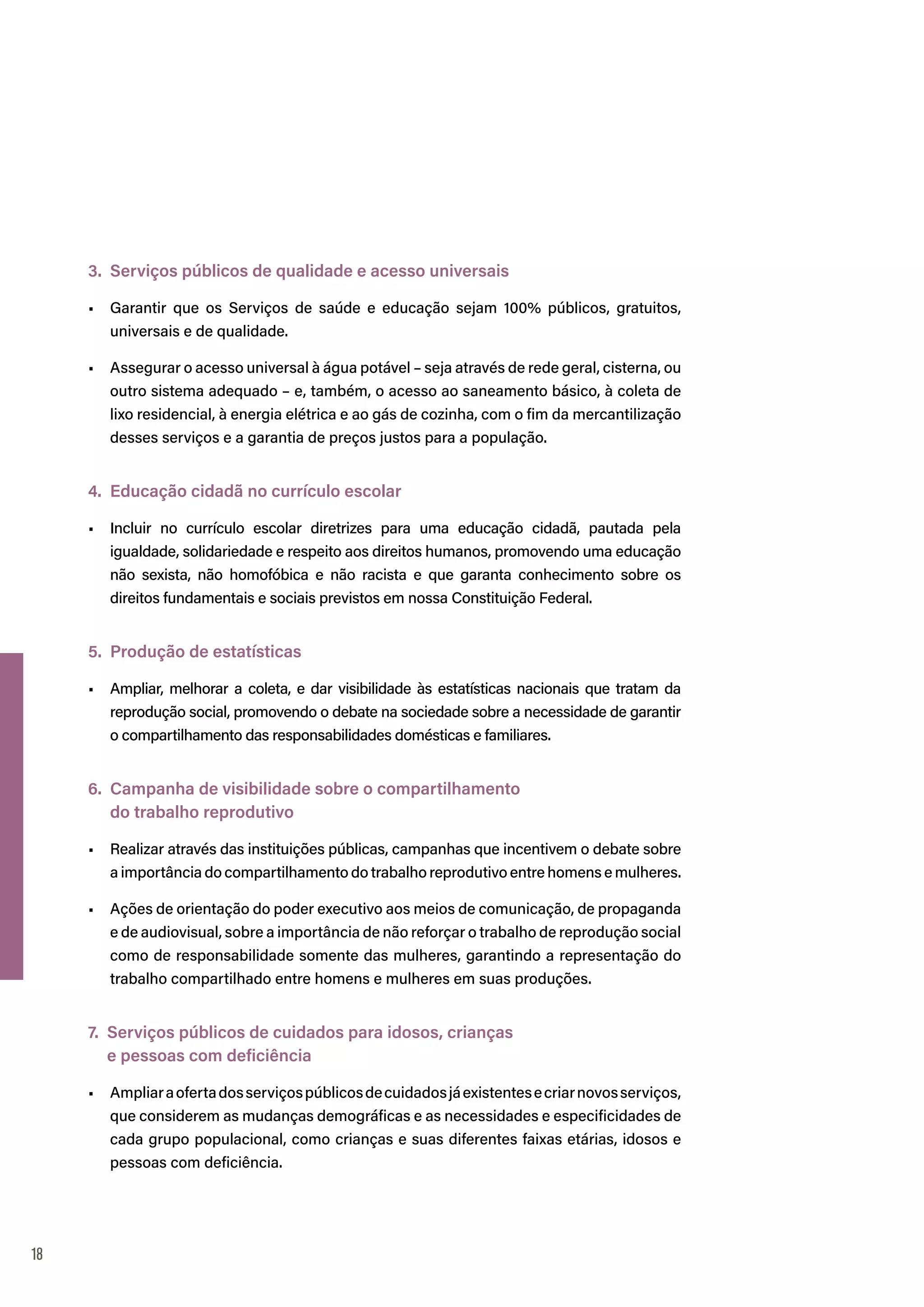 18
3. Serviços públicos de qualidade e acesso universais
•	 Garantir que os Serviços de saúde e educação sejam 100% públicos, gratuitos,
universais e de qualidade.
•	 Assegurar o acesso universal à água potável – seja através de rede geral, cisterna, ou
outro sistema adequado – e, também, o acesso ao saneamento básico, à coleta de
lixo residencial, à energia elétrica e ao gás de cozinha, com o fim da mercantilização
desses serviços e a garantia de preços justos para a população.
4. Educação cidadã no currículo escolar
•	 Incluir no currículo escolar diretrizes para uma educação cidadã, pautada pela
igualdade, solidariedade e respeito aos direitos humanos, promovendo uma educação
não sexista, não homofóbica e não racista e que garanta conhecimento sobre os
direitos fundamentais e sociais previstos em nossa Constituição Federal.
5. Produção de estatísticas
•	 Ampliar, melhorar a coleta, e dar visibilidade às estatísticas nacionais que tratam da
reprodução social, promovendo o debate na sociedade sobre a necessidade de garantir
o compartilhamento das responsabilidades domésticas e familiares.
6. Campanha de visibilidade sobre o compartilhamento
do trabalho reprodutivo
•	 Realizar através das instituições públicas, campanhas que incentivem o debate sobre
a importância do compartilhamento do trabalho reprodutivo entre homens e mulheres.
•	 Ações de orientação do poder executivo aos meios de comunicação, de propaganda
e de audiovisual, sobre a importância de não reforçar o trabalho de reprodução social
como de responsabilidade somente das mulheres, garantindo a representação do
trabalho compartilhado entre homens e mulheres em suas produções.
7. Serviços públicos de cuidados para idosos, crianças
e pessoas com deficiência
•	 Ampliaraofertadosserviçospúblicosdecuidadosjáexistentesecriarnovosserviços,
que considerem as mudanças demográficas e as necessidades e especificidades de
cada grupo populacional, como crianças e suas diferentes faixas etárias, idosos e
pessoas com deficiência.
 