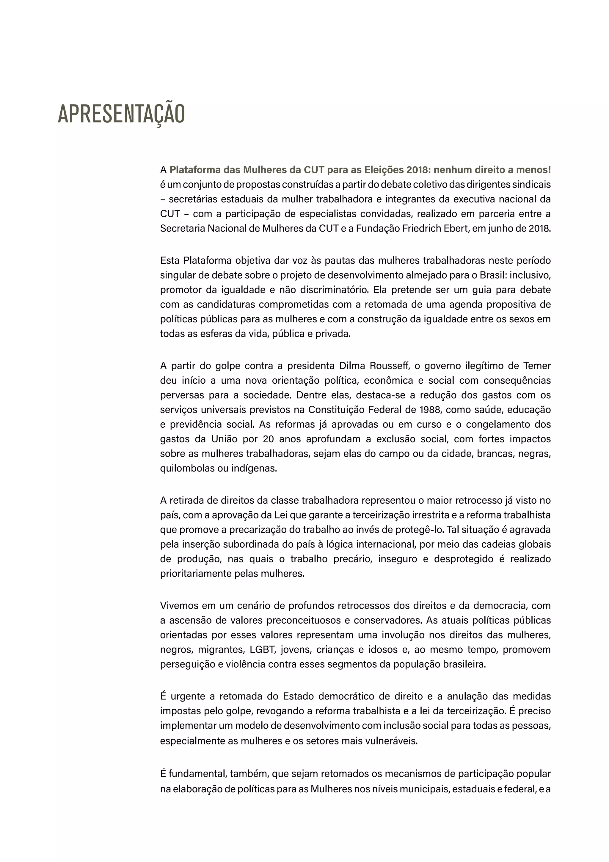 A Plataforma das Mulheres da CUT para as Eleições 2018: nenhum direito a menos!
é um conjunto de propostas construídas a partir do debate coletivo das dirigentes sindicais
– secretárias estaduais da mulher trabalhadora e integrantes da executiva nacional da
CUT – com a participação de especialistas convidadas, realizado em parceria entre a
Secretaria Nacional de Mulheres da CUT e a Fundação Friedrich Ebert, em junho de 2018.
Esta Plataforma objetiva dar voz às pautas das mulheres trabalhadoras neste período
singular de debate sobre o projeto de desenvolvimento almejado para o Brasil: inclusivo,
promotor da igualdade e não discriminatório. Ela pretende ser um guia para debate
com as candidaturas comprometidas com a retomada de uma agenda propositiva de
políticas públicas para as mulheres e com a construção da igualdade entre os sexos em
todas as esferas da vida, pública e privada.
A partir do golpe contra a presidenta Dilma Rousseff, o governo ilegítimo de Temer
deu início a uma nova orientação política, econômica e social com consequências
perversas para a sociedade. Dentre elas, destaca-se a redução dos gastos com os
serviços universais previstos na Constituição Federal de 1988, como saúde, educação
e previdência social. As reformas já aprovadas ou em curso e o congelamento dos
gastos da União por 20 anos aprofundam a exclusão social, com fortes impactos
sobre as mulheres trabalhadoras, sejam elas do campo ou da cidade, brancas, negras,
quilombolas ou indígenas.
A retirada de direitos da classe trabalhadora representou o maior retrocesso já visto no
país, com a aprovação da Lei que garante a terceirização irrestrita e a reforma trabalhista
que promove a precarização do trabalho ao invés de protegê-lo. Tal situação é agravada
pela inserção subordinada do país à lógica internacional, por meio das cadeias globais
de produção, nas quais o trabalho precário, inseguro e desprotegido é realizado
prioritariamente pelas mulheres.
Vivemos em um cenário de profundos retrocessos dos direitos e da democracia, com
a ascensão de valores preconceituosos e conservadores. As atuais políticas públicas
orientadas por esses valores representam uma involução nos direitos das mulheres,
negros, migrantes, LGBT, jovens, crianças e idosos e, ao mesmo tempo, promovem
perseguição e violência contra esses segmentos da população brasileira.
É urgente a retomada do Estado democrático de direito e a anulação das medidas
impostas pelo golpe, revogando a reforma trabalhista e a lei da terceirização. É preciso
implementar um modelo de desenvolvimento com inclusão social para todas as pessoas,
especialmente as mulheres e os setores mais vulneráveis.
É fundamental, também, que sejam retomados os mecanismos de participação popular
na elaboração de políticas para as Mulheres nos níveis municipais, estaduais e federal, ea
APRESENTAÇÃO
 