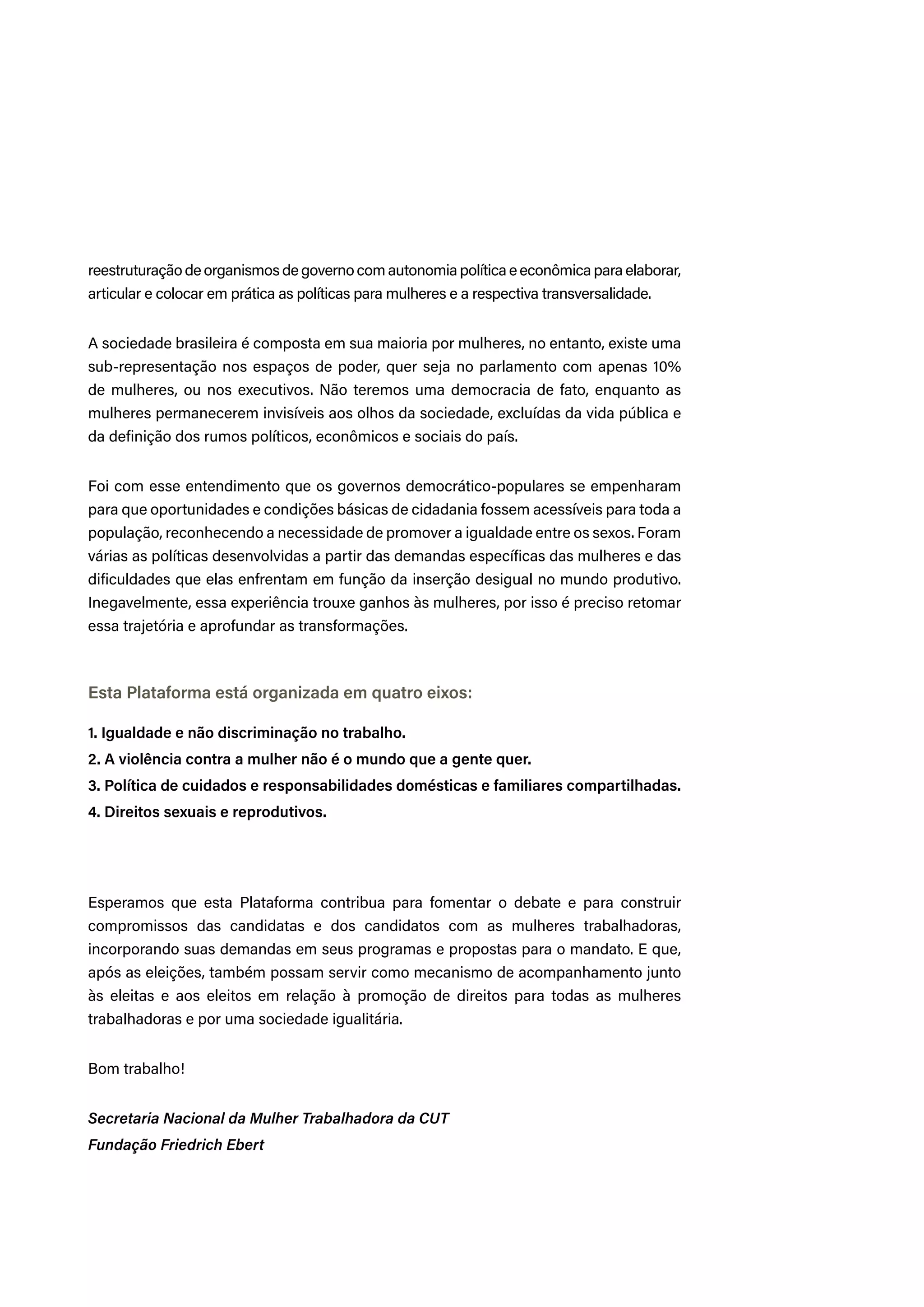 reestruturação de organismos de governo com autonomia política e econômica para elaborar,
articular e colocar em prática as políticas para mulheres e a respectiva transversalidade.
A sociedade brasileira é composta em sua maioria por mulheres, no entanto, existe uma
sub-representação nos espaços de poder, quer seja no parlamento com apenas 10%
de mulheres, ou nos executivos. Não teremos uma democracia de fato, enquanto as
mulheres permanecerem invisíveis aos olhos da sociedade, excluídas da vida pública e
da definição dos rumos políticos, econômicos e sociais do país.
Foi com esse entendimento que os governos democrático-populares se empenharam
para que oportunidades e condições básicas de cidadania fossem acessíveis para toda a
população, reconhecendo a necessidade de promover a igualdade entre os sexos. Foram
várias as políticas desenvolvidas a partir das demandas específicas das mulheres e das
dificuldades que elas enfrentam em função da inserção desigual no mundo produtivo.
Inegavelmente, essa experiência trouxe ganhos às mulheres, por isso é preciso retomar
essa trajetória e aprofundar as transformações.
Esta Plataforma está organizada em quatro eixos:
1. Igualdade e não discriminação no trabalho.
2. A violência contra a mulher não é o mundo que a gente quer.
3. Política de cuidados e responsabilidades domésticas e familiares compartilhadas.
4. Direitos sexuais e reprodutivos.
Esperamos que esta Plataforma contribua para fomentar o debate e para construir
compromissos das candidatas e dos candidatos com as mulheres trabalhadoras,
incorporando suas demandas em seus programas e propostas para o mandato. E que,
após as eleições, também possam servir como mecanismo de acompanhamento junto
às eleitas e aos eleitos em relação à promoção de direitos para todas as mulheres
trabalhadoras e por uma sociedade igualitária.
Bom trabalho!
Secretaria Nacional da Mulher Trabalhadora da CUT
Fundação Friedrich Ebert
 