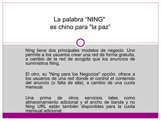 La palabra “NING"  es chino para "la paz” Ning tiene dos principales modelos de negocio. Uno permite a los usuarios crear una red de forma gratuita, a cambio de la red de acogida que los anuncios de suministros Ning.  El otro, su "Ning para los Negocios" opción, ofrece a los usuarios de una red donde el control el contenido del anuncio (o falta de ella), a cambio de una cuota mensual.  Una prima de otros servicios tales como almacenamiento adicional y el ancho de banda y no Ning URL están también disponibles para la cuota mensual adicional. 