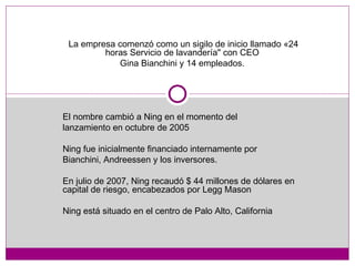La empresa comenzó como un sigilo de inicio llamado «24 horas Servicio de lavandería" con CEO  Gina Bianchini y 14 empleados.  El nombre cambió a Ning en el momento del  lanzamiento en octubre de 2005  Ning fue inicialmente financiado internamente por  Bianchini, Andreessen y los inversores. En julio de 2007, Ning recaudó $ 44 millones de dólares en capital de riesgo, encabezados por Legg Mason Ning está situado en el centro de Palo Alto, California 