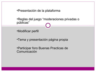 Presentación de la plataforma Reglas del juego “moderaciones privadas o públicas” Modificar perfil Tema y presentación página propia Participar foro Buenas Practicas de Comunicación 