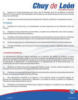 h) Construir un museo interactivo para niños, tipo El Papalote de la Cd. de México o el Museo
Infantil El Trompo de la Cd. De Guadalajara, para coadyuvar a su desarrollo psicomotriz y al incremento
de sus conocimientos.
i) Dar apoyo a los artistas locales para la publicación, difusión, exhibición o montaje de sus obras.
a) Fortalecer la construcción y la rehabilitación de áreas deportivas en las diferentes zonas de
Torreón.
b) Organizar torneos deportivos para hombres y mujeres en las diferentes zonas del municipio y
entre las diferentes instituciones educativas.
c) Fortalecer el fomento al deporte, la actividad física y la recreación en la zona urbana y rural de los
niños, los jóvenes y los adultos mayores, como complemento fundamental del desarrollo humano.
d) Continuar apoyando con material deportivo a las instituciones educativa y a clubes deportivos.
e) A través del SIMAS y de la Dirección de Desarrollo Social y Humano, organizar varias carreras
atléticas al año.
La Administración Municipal deberá garantizar, en el ejercicio del estado de derecho, la sana
convivencia y la tranquilidad ciudadana, con estricto respeto a los derechos humanos, fortaleciendo la
prevención del delito, la participación ciudadana, la educación cívica y la integración familiar, así como
la depuración, la dignificación, el profesionalismo y el equipamiento de la Policía Municipal y su
coordinación con otros cuerpos de seguridad pública.
a) Mantener el Fideicomiso para la Seguridad Pública, donde los tres niveles de gobierno y la
sociedad civil se involucran en el equipamiento del cuerpo policiaco.
b) Continuar con los programas para mejorar la remuneración económica y las prestaciones de los
policías, en especial premiando a los más eficaces.
c) Dar capacitación constante a los policías y a los mandos medios en aspectos legales; en
técnicas de investigación, persecución y detención; en manejo de armas y atención al ciudadano.
Promover en ellos el desarrollo de valores.
d) Fortalecer a la Academia de Policía para mejorar la calidad y la cantidad de sus egresados e
impulsar la certificación de calidad.
.
2.4 Deporte
3. ESTADO DE DERECHO
Pág. 9 de 17Candidato
 