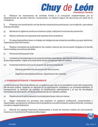e) Reforzar los mecanismos de combate frontal a la corrupción implementados por el
departamento de asuntos internos, incorporando un sistema seguro de denuncias por parte de la
ciudadanía.
f) Propiciar una coordinación con las demás corporaciones policiacas y con el ejército para atacar
todo tipo de delito.
g) Mantener la vigilancia continua en toda la ciudad, realizando funciones de prevención.
h) Reducir el tiempo de respuesta ante reportes de la ciudadanía.
i) En seguridad pública hacer un trabajo de inteligencia para detectar pandillas y grupos delictivos;
sistematizar esta información.
j) Realizar campañas de publicidad en los medios masivos de comunicación dirigidas a la familia
sobre medidas preventivas del delito.
k) Promover la Educación Vial
l) Combatir el clandestinaje en la venta de bebidas alcohólicas, ejercitando acción penal en contra
de los responsables. Vigilar el cumplimiento de las normas que rigen la materia.
m) Fomentar la disminución en el consumo de alcohol a través de:
- Rampas permanentes de prevención del consumo,
- Organizar actividades prácticas deportivas en las colonias.
La Administración Municipal deberá ser un gobierno que vea en la sociedad la razón del compromiso
del servidor público, basando su ejercicio en la participación ciudadana y su corresponsabilidad, la
transparencia, la rendición de cuentas, la simplificación administrativa y el uso de tecnologías
avanzadas de información, sirviendo a las personas con calidad y calidez.
a) Reestructurar la administración municipal para hacer más con menos.
b) Seguir mejorando los procesos que propicien un gobierno profesional, comprometido y
responsable, que genere la confianza de la sociedad en una administración pública eficiente, honesta y
con pleno respeto al derecho.
c) Difundir los estados financieros dictaminados a través de diversos medios de comunicación
masiva y en el portal de la Presidencia Municipal.
. 4. GOBIERNO EFICIENTEYTRANSPARENTE
Pág. 10 de 17Candidato
 