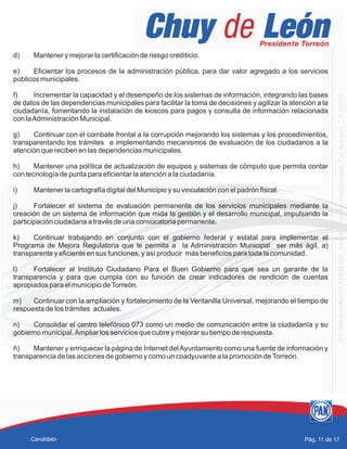 d) Mantener y mejorar la certificación de riesgo crediticio.
e) Eficientar los procesos de la administración pública, para dar valor agregado a los servicios
públicos municipales.
f) Incrementar la capacidad y el desempeño de los sistemas de información, integrando las bases
de datos de las dependencias municipales para facilitar la toma de decisiones y agilizar la atención a la
ciudadanía, fomentando la instalación de kioscos para pagos y consulta de información relacionada
con laAdministración Municipal.
g) Continuar con el combate frontal a la corrupción mejorando los sistemas y los procedimientos,
transparentando los trámites e implementando mecanismos de evaluación de los ciudadanos a la
atención que reciben en las dependencias municipales.
h) Mantener una política de actualización de equipos y sistemas de cómputo que permita contar
con tecnología de punta para eficientar la atención a la ciudadanía.
i) Mantener la cartografía digital del Municipio y su vinculación con el padrón fiscal.
j) Fortalecer el sistema de evaluación permanente de los servicios municipales mediante la
creación de un sistema de información que mida la gestión y el desarrollo municipal, impulsando la
participación ciudadana a través de una convocatoria permanente.
k) Continuar trabajando en conjunto con el gobierno federal y estatal para implementar el
Programa de Mejora Regulatoria que le permita a la Administración Municipal ser más ágil, a)
transparente y eficiente en sus funciones, y así producir más beneficios para toda la comunidad.
l) Fortalecer al Instituto Ciudadano Para el Buen Gobierno para que sea un garante de la
transparencia y para que cumpla con su función de crear indicadores de rendición de cuentas
apropiados para el municipio deTorreón.
m) Continuar con la ampliación y fortalecimiento de la Ventanilla Universal, mejorando el tiempo de
respuesta de los trámites actuales.
n) Consolidar el centro telefónico 073 como un medio de comunicación entre la ciudadanía y su
gobierno municipal.Ampliar los servicios que cubre y mejorar su tiempo de respuesta.
ñ) Mantener y enriquecer la página de Internet delAyuntamiento como una fuente de información y
transparencia de las acciones de gobierno y como un coadyuvante a la promoción deTorreón.
Pág. 11 de 17Candidato
 