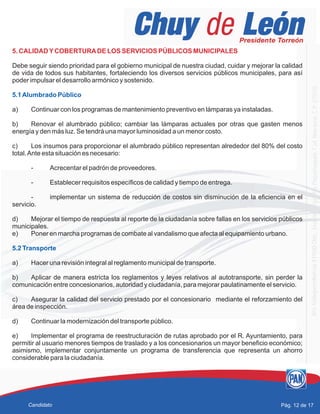 5. CALIDADYCOBERTURADE LOS SERVICIOS PÚBLICOS MUNICIPALES
Debe seguir siendo prioridad para el gobierno municipal de nuestra ciudad, cuidar y mejorar la calidad
de vida de todos sus habitantes, fortaleciendo los diversos servicios públicos municipales, para así
poder impulsar el desarrollo armónico y sostenido.
a) Continuar con los programas de mantenimiento preventivo en lámparas ya instaladas.
b) Renovar el alumbrado público; cambiar las lámparas actuales por otras que gasten menos
energía y den más luz. Se tendrá una mayor luminosidad a un menor costo.
c) Los insumos para proporcionar el alumbrado público representan alrededor del 80% del costo
total.Ante esta situación es necesario:
- Acrecentar el padrón de proveedores.
- Establecer requisitos específicos de calidad y tiempo de entrega.
- implementar un sistema de reducción de costos sin disminución de la eficiencia en el
servicio.
d) Mejorar el tiempo de respuesta al reporte de la ciudadanía sobre fallas en los servicios públicos
municipales.
e) Poner en marcha programas de combate al vandalismo que afecta al equipamiento urbano.
a) Hacer una revisión integral al reglamento municipal de transporte.
b) Aplicar de manera estricta los reglamentos y leyes relativos al autotransporte, sin perder la
comunicación entre concesionarios, autoridad y ciudadanía, para mejorar paulatinamente el servicio.
c) Asegurar la calidad del servicio prestado por el concesionario mediante el reforzamiento del
área de inspección.
d) Continuar la modernización del transporte público.
e) Implementar el programa de reestructuración de rutas aprobado por el R. Ayuntamiento, para
permitir al usuario menores tiempos de traslado y a los concesionarios un mayor beneficio económico;
asimismo, implementar conjuntamente un programa de transferencia que representa un ahorro
considerable para la ciudadanía.
5.1Alumbrado Público
5.2 Transporte
Pág. 12 de 17Candidato
 
