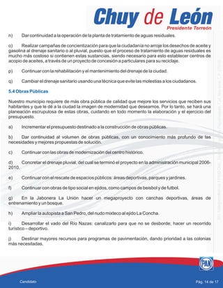 n) Dar continuidad a la operación de la planta de tratamiento de aguas residuales.
o) Realizar campañas de concientización para que la ciudadanía no arroje los desechos de aceite y
gasolina al drenaje sanitario o al pluvial, puesto que el proceso de tratamiento de aguas residuales es
mucho más costoso si contienen estas sustancias, siendo necesario para esto establecer centros de
acopio de aceites, a través de un proyecto de concesión a particulares para su reciclaje.
p) Continuar con la rehabilitación y el mantenimiento del drenaje de la ciudad.
q) Cambiar el drenaje sanitario usando una técnica que evite las molestias a los ciudadanos.
Nuestro municipio requiere de más obra pública de calidad que mejore los servicios que reciben sus
habitantes y que le dé a la ciudad la imagen de modernidad que deseamos. Por lo tanto, se hará una
planeación escrupulosa de estas obras, cuidando en todo momento la elaboración y el ejercicio del
presupuesto.
a) Incrementar el presupuesto destinado a la construcción de obras públicas.
b) Dar continuidad al volumen de obras públicas, con un conocimiento más profundo de las
necesidades y mejores propuestas de solución.
c) Continuar con las obras de modernización del centro histórico.
d) Concretar el drenaje pluvial, del cual se terminó el proyecto en la administración municipal 2006-
2010.
e) Continuar con el rescate de espacios públicos: áreas deportivas, parques y jardines.
f) Continuar con obras de tipo social en ejidos, como campos de beisbol y de futbol.
g) En la Jabonera La Unión hacer un megaproyecto con canchas deportivas, áreas de
entrenamiento y un bosque.
h) Ampliar la autopista a San Pedro, del nudo mixteco al ejido La Concha.
i) Desarrollar el vado del Río Nazas: canalizarlo para que no se desborde; hacer un recorrido
turístico – deportivo.
j) Destinar mayores recursos para programas de pavimentación, dando prioridad a las colonias
más necesitadas.
5.4 Obras Públicas
Pág. 14 de 17Candidato
 