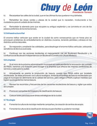 k) Recarpetear las calles de la ciudad, que en las últimas lluvias quedaron muy dañadas.
l) Rehabilitar las áreas verdes y plazas de la ciudad que lo necesiten, involucrando a los
ciudadanos para el cuidado de las mismas.
m) Remodelar la alameda para que recupere su antiguo esplendor y se convierta en uno de los
paseos preferidos de los torreonenses.
El enorme tráfico vehicular que existe en la ciudad da como consecuencia que en horas pico se
provoquen problemas de embotellamiento en distintos cruceros, teniendo pérdidas y atrasos en los
distintos centros laborales.
a) Se mejorarán y ampliarán las vialidades, para desahogar el enorme tráfico vehicular, colocando
semáforos de técnica avanzada.
b) Continuar con las acciones tendientes al mejoramiento vial del Boulevard Revolución y la
confluencia de Boulevard Independencia con Boulevard Constitución (Nudo Mixteco).
a) Si al inicio de la próxima administración municipal aún está pendiente la renovación del contrato
de PASA, haremos una licitación para escoger a la empresa que ofrezca las mejores condiciones de
servicio y costo para la ciudad.
b) Actualmente se premia la producción de basura, puesto que PASA cobra por tonelada
recolectada. Se debe promover una cultura ecológica, limitando el tonelaje de basura recolectada que
paga el municipio sin detrimento de la calidad del servicio, para obligar a PASA a aplicar medidas que
logren que la gente tire menos basura.
c) Revisar los recorridos y frecuencias de los camiones recolectores de basura y vigilar que estos
se cumplan.
d) Promover campañas de limpieza y de clasificación de basura.
e) Colocar botes para basura en áreas estratégicas de la ciudad.
a) Fomentar la cultura de reciclaje mediante campañas y la creación de centros de acopio.
b) Fomentar la cultura de la clasificación de basura para facilitar su posterior reciclaje.
5.5 Infraestructura Vial
5.6 Limpieza
5.7 Ecología
Pág. 15 de 17Candidato
 