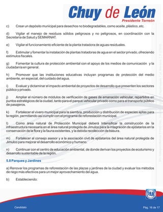 c) Crear un depósito municipal para desechos no biodegradables, como aceite, plástico, etc.
d) Vigilar el manejo de residuos sólidos peligrosos y no peligrosos, en coordinación con la
Secretaría de Salud y SEMARNAT.
e) Vigilar el funcionamiento eficiente de la planta tratadora de aguas residuales.
f) Estimular y fomentar la instalación de plantas tratadoras de agua en el sector privado, ofreciendo
estímulos fiscales.
g) Fomentar la cultura de protección ambiental con el apoyo de los medios de comunicación y la
ciudadanía en general.
h) Promover que las instituciones educativas incluyan programas de protección del medio
ambiente, en especial, del cuidado del agua.
i) Evaluar y dictaminar el impacto ambiental de proyectos de desarrollo que presenten los sectores
público y privado.
j) Ampliar el número de módulos de verificación de gases de emanación vehicular, repartidos en
puntos estratégicos de la ciudad, tanto para el parque vehicular privado como para el transporte público
de pasajeros.
k) Fortalecer el vivero municipal para la siembra, producción y distribución de especies aptas para
la región, permitiendo así cumplir con el programa de reforestación municipal.
l) Como área natural de Protección Municipal deberá Intensificar la construcción de la
infraestructura necesaria en el área natural protegida de Jimulco para la integración de ejidatarios en la
conservación de la flora y la fauna existentes, y la debida recolección de basura.
m) Fortalecer al consejo asesor y a la asociación civil de ejidatarios del área natural protegida de
Jimulco para mejorar el desarrollo económico y humano.
n) Continuar con el centro de educación ambiental, de donde derivan los proyectos de ecoturismo y
desarrollo sustentable de la región.
a) Renovar los programas de reforestación de las plazas y jardines de la ciudad y evaluar los métodos
de riego más efectivos para un mejor aprovechamiento del agua.
b) Estableciendo:
5.8 Parques y Jardines
Pág. 16 de 17Candidato
 