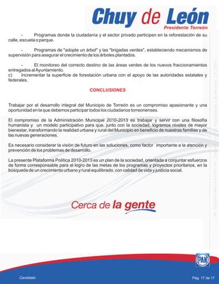 - Programas donde la ciudadanía y el sector privado participen en la reforestación de su
calle, escuela o parque.
- Programas de "adopte un árbol" y las "brigadas verdes", estableciendo mecanismos de
supervisión para asegurar el crecimiento de los árboles plantados.
- El monitoreo del correcto destino de las áreas verdes de los nuevos fraccionamientos
entregados alAyuntamiento.
c) Incrementar la superficie de forestación urbana con el apoyo de las autoridades estatales y
federales.
Trabajar por el desarrollo integral del Municipio de Torreón es un compromiso apasionante y una
oportunidad en la que debemos participar todos los ciudadanos torreonenses.
El compromiso de la Administración Municipal 2010-2013 es trabajar y servir con una filosofía
humanista y un modelo participativo para que, junto con la sociedad, logremos niveles de mayor
bienestar, transformando la realidad urbana y rural del Municipio en beneficio de nuestras familias y de
las nuevas generaciones.
Es necesario considerar la visión de futuro en las soluciones, como factor importante a la atención y
prevención de los problemas de desarrollo.
La presente Plataforma Política 2010-2013 es un plan de la sociedad, orientada a conjuntar esfuerzos
de forma corresponsable para el logro de las metas de los programas y proyectos prioritarios, en la
búsqueda de un crecimiento urbano y rural equilibrado, con calidad de vida y justicia social.
CONCLUSIONES
Pág. 17 de 17Candidato
 